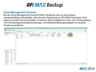 Cloud Management Console
Bei der Cloud Management Console (CMC) handelt es sich um eine sichere,
mandantenfähige Schnittstelle, über die eine Verbindung zur GFI-MAX-Cloud (bzw. ihrer
eigenen privaten Cloud) herstellen zu können. Dies ermöglicht es ihnen, per Fernverwaltung
und Fernüberwachung Datensicherungs- und Wiederherstellungsaufgaben für einzelne
Kunden auszuführen.
 