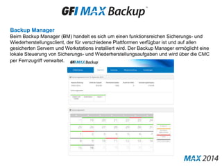 Backup Manager
Beim Backup Manager (BM) handelt es sich um einen funktionsreichen Sicherungs- und
Wiederherstellungsclient, der für verschiedene Plattformen verfügbar ist und auf allen
gesicherten Servern und Workstations installiert wird. Der Backup Manager ermöglicht eine
lokale Steuerung von Sicherungs- und Wiederherstellungsaufgaben und wird über die CMC
per Fernzugriff verwaltet.
 