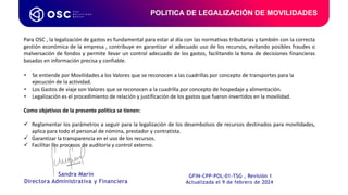 POLITICA DE LEGALIZACIÓN DE MOVILIDADES
Para OSC , la legalización de gastos es fundamental para estar al día con las normativas tributarias y también con la correcta
gestión económica de la empresa , contribuye en garantizar el adecuado uso de los recursos, evitando posibles fraudes o
malversación de fondos y permite llevar un control adecuado de los gastos, facilitando la toma de decisiones financieras
basadas en información precisa y confiable.
• Se entiende por Movilidades a los Valores que se reconocen a las cuadrillas por concepto de transportes para la
ejecución de la actividad.
• Los Gastos de viaje son Valores que se reconocen a la cuadrilla por concepto de hospedaje y alimentación.
• Legalización es el procedimiento de relación y justificación de los gastos que fueron invertidos en la movilidad.
Como objetivos de la presente política se tienen:
 Reglamentar los parámetros a seguir para la legalización de los desembolsos de recursos destinados para movilidades,
aplica para todo el personal de nómina, prestador y contratista.
 Garantizar la transparencia en el uso de los recursos.
 Facilitar los procesos de auditoría y control externo.
GFIN-CPP-POL-01-TSG , Revisión 1
Actualizada el 9 de febrero de 2024
Sandra Marín
Directora Administrativa y Financiera
 