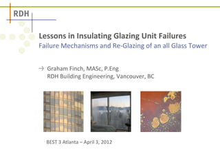 Failure Mechanisms and Re-Glazing of an all Glass Tower
Lessons in Insulating Glazing Unit Failures
Graham Finch, MASc, P.Eng
RDH Building Engineering, Vancouver, BC
BEST 3 Atlanta – April 3, 2012
 