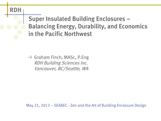May 21, 2013 – SEABEC - Zen and the Art of Building Enclosure Design
Super Insulated Building Enclosures –
Balancing Energy, Durability, and Economics
in the Pacific Northwest
Graham Finch, MASc, P.Eng
RDH Building Sciences Inc.
Vancouver, BC/Seattle, WA
 