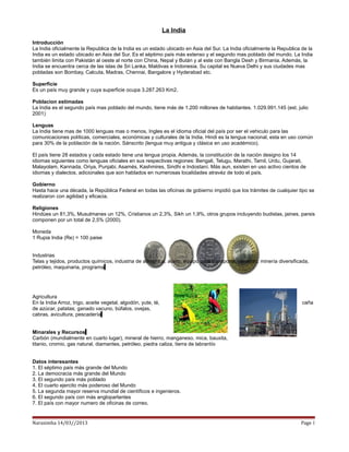 La India
Introducción
La India oficialmente la Republica de la India es un estado ubicado en Asia del Sur. La India oficialmente la Republica de la
India es un estado ubicado en Asia del Sur. Es el séptimo país más extenso y el segundo mas poblado del mundo. La India
también limita con Pakistán al oeste al norte con China, Nepal y Bután y al este con Bangla Desh y Birmania. Además, la
India se encuentra cerca de las islas de Sri Lanka, Maldivas e Indonesia. Su capital es Nueva Delhi y sus ciudades mas
pobladas son Bombay, Calcuta, Madras, Chennai, Bangalore y Hyderabad etc.

Superficie
Es un país muy grande y cuya superficie ocupa 3.287.263 Km2.

Poblacion estimadas
La India es el segundo país mas poblado del mundo, tiene más de 1.200 millones de habitantes. 1.029.991.145 (est. julio
2001)

Lenguas
La India tiene mas de 1000 lenguas mas o menos, Ingles es el idioma oficial del país por ser el vehiculo para las
comunicaciones políticas, comerciales, económicas y culturales de la India. Hindi es la lengua nacional, esta en uso común
para 30% de la población de la nación. Sánscrito (lengua muy antigua y clásica en uso académico).

El país tiene 28 estados y cada estado tiene una lengua propia. Además, la constitución de la nación designo los 14
idiomas siguientes como lenguas oficiales en sus respectivas regiones: Bengali, Telugu, Marathi, Tamil, Urdu, Gujarati,
Malayolam, Kannada, Oriya, Punjabi, Asamés, Kashmires, Sindhi e Indostaní. Más aun, existen en uso activo cientos de
idiomas y dialectos, adicionales que son hablados en numerosas localidades atravéz de todo el país.

Gobierno
Hasta hace una década, la República Federal en todas las oficinas de gobierno impidió que los trámites de cualquier tipo se
realizaron con agilidad y eficacia.

Religiones
Hindúes un 81,3%, Musulmanes un 12%, Cristianos un 2,3%, Sikh un 1,9%, otros grupos incluyendo budistas, jaines, parsis
componen por un total de 2,5% (2000).

Moneda
1 Rupia India (Re) = 100 paise


Industrias
Telas y tejidos, productos químicos, industria de alimentos, acero, equipo para transporte, cemento, minería diversificada,
petróleo, maquinaria, programa




Agricultura
En la India Arroz, trigo, aceite vegetal, algodón, yute, té,                                                            caña
de azúcar, patatas; ganado vacuno, búfalos, ovejas,
cabras, avicultura, pescadería


Minarales y Recursos
Carbón (mundialmente en cuarto lugar), mineral de hierro, manganeso, mica, bauxita,
titanio, cromio, gas natural, diamantes, petróleo, piedra caliza, tierra de labrantío


Datos interesantes
1. El séptimo país más grande del Mundo
2. La democracia más grande del Mundo
3. El segundo país más poblado
4. El cuarto ejercito más poderoso del Mundo
5. La segunda mayor reserva mundial de científicos e ingenieros.
6. El segundo país con más angloparlantes
7. El país con mayor numero de oficinas de correo.


Narasimha 14/03//2013                                                                                                  Page 1
 