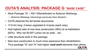 OUTA’S ANALYSIS: PACKAGE G “BASE CASE”
•  Work Package “G” – R21 Olifantsfontein to Solomon Mahlangu
–  (Solomon Mahlangu Interchange previously Hans Strydom) .
•  OUTA obtained the full tender documents.
•  17,6 km long: 2-lanes upgraded to 4-lanes (each way).
•  Had highest ratio of new lane construction (38%) to re-habilitation
(62%). Why not 50:50? Lanes not as wide... etc.
•  Little structural work in this package.
•  New lane construction is much more expensive than rehabilitation.
Thus package “G” and “H” had higher road work elements than others.
 