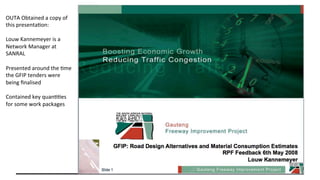 OUTA	Obtained	a	copy	of	
this	presenta.on:	
	
Louw	Kannemeyer	is	a	
Network	Manager	at	
SANRAL	
	
Presented	around	the	.me	
the	GFIP	tenders	were	
being	ﬁnalised	
	
Contained	key	quan..es	
for	some	work	packages	
	
 