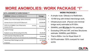 OUTA's	ASSESSMENT	OF	WORK	PACKAGE	"I"	
SCHEDULE		(Gillooly's	to	Rietfontein	IC) Package	I
SANRAL's	Cost	of	Work	Package	I	(before	CPA	&	VAT) 1,102,283,849				
Estimate	Structure	Costs	by	OUTA	(Maximum) 150,000,000							
OUTA's	Est	of	SANRAL's	Cost	of	Road	works:																						(excluding	
Structures,	CPA,	VAT)
952,283,849							
Length	of	Package: 10																					
Roadwork	cost	per	KM	(Excluding	VAT	&	CPA): 95,228,385									
OUTA's	Estimate	of	Road	Work	per	KM:																																						
(Adjusted	for	higher	cost	of	Ultra	Thin	Continuously	Concrete	Technology	applied)
32,500,000									
Overpricing	of	Work	Package	I	per	KM: 62,728,385									
%	Variance: 193%
MORE ANOMOLIES: WORK PACKAGE “I”
WORK PACKAGE I
•  A simple route: Gillooly’s to Rietfontein.
•  10 KM long with limited interchange work.
•  Infrastructure work (Flyover and minimal
bridge work) estimated at R150m.
•  SANRAL paid R1,4 bn for this package.
•  Excluding CPA and VAT, and less Structures
estimate: SANRAL paid R952m.
•  That is R95m / km for Road Work !!!!
•  OUTA estimates 193% overpaid for road
works
 