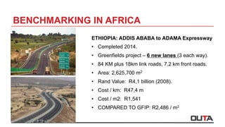 BENCHMARKING IN AFRICA
ETHIOPIA: ADDIS ABABA to ADAMA Expressway
•  Completed 2014.
•  Greenfields project – 6 new lanes (3 each way).
•  84 KM plus 18km link roads, 7,2 km front roads.
•  Area: 2,625,700 m2
•  Rand Value: R4,1 billion (2008).
•  Cost / km: R47,4 m
•  Cost / m2: R1,541
•  COMPARED TO GFIP: R2,486 / m2
 