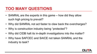 TOO MANY QUESTIONS
•  SANRAL are the experts in this game – how did they allow
such high pricing to prevail?
•  Why did SANRAL not act faster to claw back the overcharges?
•  Why is construction industry being “protected”?
•  Why did CIDB halt its in-depth investigations into the matter?
•  Why have SAFCEC and SAICE not taken SANRAL and the
industry to task?
 