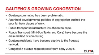 GAUTENG’S GROWING CONGESTION
•  Gauteng commuting has been problematic.
•  Apartheid developmental policies of segregation pushed the
poor far from places of work.
•  Public transport infrastructure insufficient to cope.
•  Roads Transport (Mini-Bus Taxi’s and Cars) have become the
main method of commuting.
•  Gauteng residents have become captive to the freeway
network.
•  Congestion buildup required relief from early 2000’s.
 