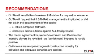 RECOMMENDATIONS
•  OUTA will send letters to relevant Ministers for request to intervene.
•  OUTA will request that if SANRAL management is implicated or did
not act in the best interests of the public:
–  E-Tolls is scrapped forthwith.
–  Corrective action is taken against ALL transgressors.
•  The recent agreement between Government and Construction
Industry players be revisited - as “punishment” imposed is hardly
punitive.
•  Civil claims are re-opened against construction industry for
collusion and adequate penalties are applied.
 