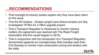 ...RECOMMENDATIONS
•  That oversight & industry bodies explain why they have been silent
on this issue.
•  That the N3 Cedara – Durban project (and others) tenders are fully
investigated: R15bn for a 78km upgrade project.
•  That a Transport Regulator is introduced to monitor industry
matters (An agreement was reached with The Road Freight
Association that this would happen in 2012).
•  That in conjunction with the introduction of a Transport Regulator,
Government appoints an oversight body (that includes input from
Civil Society) to monitor road construction pricing and tenders with
the state.
 