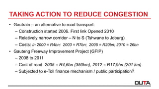 TAKING ACTION TO REDUCE CONGESTION
•  Gautrain – an alternative to road transport:
–  Construction started 2006. First link Opened 2010
–  Relatively narrow corridor – N to S (Tshwane to Joburg)
–  Costs: In 2000 = R4bn; 2003 = R7bn; 2005 = R20bn; 2010 = 26bn
•  Gauteng Freeway Improvement Project (GFIP)
–  2008 to 2011
–  Cost of road: 2005 = R4,6bn (350km), 2012 = R17,9bn (201 km)
–  Subjected to e-Toll finance mechanism / public participation?
 