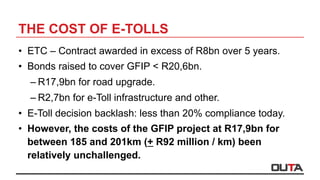 THE COST OF E-TOLLS
•  ETC – Contract awarded in excess of R8bn over 5 years.
•  Bonds raised to cover GFIP < R20,6bn.
– R17,9bn for road upgrade.
– R2,7bn for e-Toll infrastructure and other.
•  E-Toll decision backlash: less than 20% compliance today.
•  However, the costs of the GFIP project at R17,9bn for
between 185 and 201km (+ R92 million / km) been
relatively unchallenged.
 