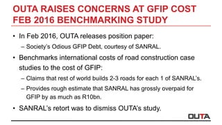 OUTA RAISES CONCERNS AT GFIP COST
FEB 2016 BENCHMARKING STUDY
•  In Feb 2016, OUTA releases position paper:
–  Society’s Odious GFIP Debt, courtesy of SANRAL.
•  Benchmarks international costs of road construction case
studies to the cost of GFIP:
–  Claims that rest of world builds 2-3 roads for each 1 of SANRAL’s.
–  Provides rough estimate that SANRAL has grossly overpaid for
GFIP by as much as R10bn.
•  SANRAL’s retort was to dismiss OUTA’s study.
 