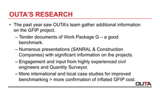 OUTA’S RESEARCH
•  The past year saw OUTA’s team gather additional information
on the GFIP project.
– Tender documents of Work Package G – a good
benchmark.
– Numerous presentations (SANRAL & Construction
Companies) with significant information on the projects.
– Engagement and input from highly experienced civil
engineers and Quantity Surveyor.
– More international and local case studies for improved
benchmarking > more confirmation of inflated GFIP cost.
 