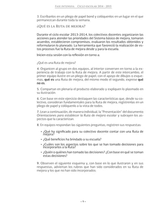 • 9 •
Fase intensiva Ciclo escolar 2014 - 2015
3. Escríbanlos en un pliego de papel bond y colóquenlos en un lugar en el que
permanezcan durante toda la semana.
¿Qué es la Ruta de mejora?
Durante el ciclo escolar 2013-2014, los colectivos docentes organizaron las
acciones para atender las prioridades del Sistema básico de mejora, tomaron
acuerdos, establecieron compromisos, evaluaron los resultados obtenidos y
reformularon lo planeado. La herramienta que favoreció la realización de es-
tos procesos fue la Ruta de mejora desde y para la escuela.
Inicien esta sesión con la reflexión en torno a:
¿Qué es una Ruta de mejora?
4. Organicen al grupo en dos equipos, al interior conversen en torno a la ex-
periencia de trabajo con la Ruta de mejora. A partir de este intercambio, el
primer equipo ilustre en un pliego de papel, con el apoyo de dibujos o esque-
mas, qué es una Ruta de mejora, del mismo modo el segundo, exprese qué
no es.
5. Compartan en plenaria el producto elaborado y expliquen lo plasmado en
su ilustración.
6. Con base en este ejercicio destaquen las características que, desde su co-
lectivo, consideran fundamentales para la Ruta de mejora, regístrenlas en un
pliego de papel y colóquenlo a la vista de todos.
7. Lean a continuación, de manera individual, la “Presentación” del documento
Orientaciones para establecer la Ruta de mejora escolar y subrayen los as-
pectos que la caracterizan.
8. En equipos respondan las siguientes preguntas; registren sus respuestas:
•	¿Qué ha significado para su colectivo docente contar con una Ruta de
mejora?
•	¿Qué beneficios ha brindado a su escuela?
•	¿Cuáles son los aspectos sobre los que se han tomado decisiones para
incorporarlos a la Ruta?
•	¿Quién o quiénes han tomado las decisiones? ¿Con base en qué se toman
estas decisiones?
9. Observen el siguiente esquema y, con base en lo que ilustraron y en sus
respuestas, adviertan los rubros que han sido considerados en su Ruta de
mejora y los que no han sido incorporados:
 
