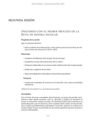 • 13 •
Fase intensiva Ciclo escolar 2014 - 2015
SEGUNDA SESIÓN
Iniciemos con el primer proceso de la
Ruta de mejora escolar
Propósito de la sesión
Que el colectivo docente:
•	Inicie el diseño de la Planeación, como primer proceso de la Ruta de me-
jora escolar del ciclo lectivo 2014–2015.
Materiales
•	Cuaderno de Bitácora del Consejo Técnico Escolar.
•	Estadística escolar del ciclo lectivo 2013–2014.
•	Productos elaborados en la octava sesión ordinaria del ciclo escolar pasado.
•	Evidencias y registros de los niños.
•	Diario de trabajo de la educadora o documento equivalente
Producto
•	Cuadro de resultados de avances en la atención a las cuatro prioridades
educativas.
¿Dónde estamos? La autoevaluación
Actividades
Con el título de estas actividades determinamos un punto de partida: nece-
sitamos saber dónde estamos, esto es, describir y explicar la situación en
la que se encuentra nuestra escuela. Un elemento básico para hacerlo es la
autoevaluación, que nos llevará a tener claridad sobre cuáles son las fortale-
zas y cuáles las problemáticas del plantel. Un primer ejercicio se realizó en la
octava sesión, lo que nos permitió ver de manera general nuestros avances y
nuestras dificultades.
 