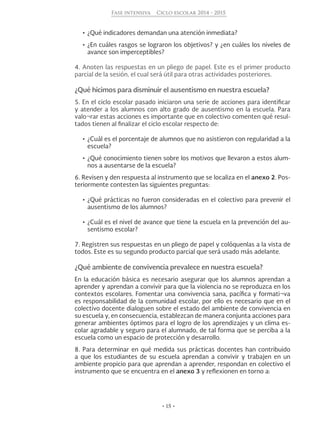 • 15 •
Fase intensiva Ciclo escolar 2014 - 2015
•	¿Qué indicadores demandan una atención inmediata?
•	¿En cuáles rasgos se lograron los objetivos? y ¿en cuáles los niveles de
avance son imperceptibles?
4. Anoten las respuestas en un pliego de papel. Este es el primer producto
parcial de la sesión, el cual será útil para otras actividades posteriores.
¿Qué hicimos para disminuir el ausentismo en nuestra escuela?
5. En el ciclo escolar pasado iniciaron una serie de acciones para identificar
y atender a los alumnos con alto grado de ausentismo en la escuela. Para
valo¬rar estas acciones es importante que en colectivo comenten qué resul-
tados tienen al finalizar el ciclo escolar respecto de:
•	¿Cuál es el porcentaje de alumnos que no asistieron con regularidad a la
escuela?
•	¿Qué conocimiento tienen sobre los motivos que llevaron a estos alum-
nos a ausentarse de la escuela?
6. Revisen y den respuesta al instrumento que se localiza en el anexo 2. Pos-
teriormente contesten las siguientes preguntas:
•	¿Qué prácticas no fueron consideradas en el colectivo para prevenir el
ausentismo de los alumnos?
•	¿Cuál es el nivel de avance que tiene la escuela en la prevención del au-
sentismo escolar?
7. Registren sus respuestas en un pliego de papel y colóquenlas a la vista de
todos. Este es su segundo producto parcial que será usado más adelante.
¿Qué ambiente de convivencia prevalece en nuestra escuela?
En la educación básica es necesario asegurar que los alumnos aprendan a
aprender y aprendan a convivir para que la violencia no se reproduzca en los
contextos escolares. Fomentar una convivencia sana, pacífica y formati¬va
es responsabilidad de la comunidad escolar, por ello es necesario que en el
colectivo docente dialoguen sobre el estado del ambiente de convivencia en
su escuela y, en consecuencia, establezcan de manera conjunta acciones para
generar ambientes óptimos para el logro de los aprendizajes y un clima es-
colar agradable y seguro para el alumnado, de tal forma que se perciba a la
escuela como un espacio de protección y desarrollo.
8. Para determinar en qué medida sus prácticas docentes han contribuido
a que los estudiantes de su escuela aprendan a convivir y trabajen en un
ambiente propicio para que aprendan a aprender, respondan en colectivo el
instrumento que se encuentra en el anexo 3 y reflexionen en torno a:
 