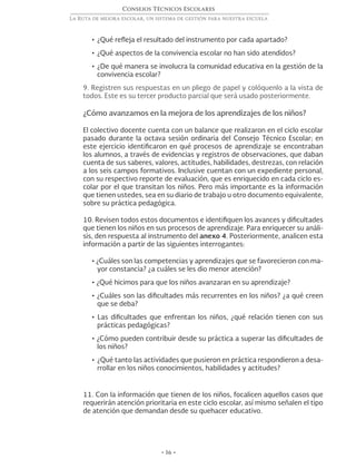• 16 •
Consejos Técnicos Escolares
La Ruta de mejora escolar, un sistema de gestión para nuestra escuela
•	¿Qué refleja el resultado del instrumento por cada apartado?
•	¿Qué aspectos de la convivencia escolar no han sido atendidos?
•	¿De qué manera se involucra la comunidad educativa en la gestión de la
convivencia escolar?
9. Registren sus respuestas en un pliego de papel y colóquenlo a la vista de
todos. Este es su tercer producto parcial que será usado posteriormente.
¿Cómo avanzamos en la mejora de los aprendizajes de los niños?
El colectivo docente cuenta con un balance que realizaron en el ciclo escolar
pasado durante la octava sesión ordinaria del Consejo Técnico Escolar; en
este ejercicio identificaron en qué procesos de aprendizaje se encontraban
los alumnos, a través de evidencias y registros de observaciones, que daban
cuenta de sus saberes, valores, actitudes, habilidades, destrezas, con relación
a los seis campos formativos. Inclusive cuentan con un expediente personal,
con su respectivo reporte de evaluación, que es enriquecido en cada ciclo es-
colar por el que transitan los niños. Pero más importante es la información
que tienen ustedes, sea en su diario de trabajo u otro documento equivalente,
sobre su práctica pedagógica.
10. Revisen todos estos documentos e identifiquen los avances y dificultades
que tienen los niños en sus procesos de aprendizaje. Para enriquecer su análi-
sis, den respuesta al instrumento del anexo 4. Posteriormente, analicen esta
información a partir de las siguientes interrogantes:
• ¿Cuáles son las competencias y aprendizajes que se favorecieron con ma-
yor constancia? ¿a cuáles se les dio menor atención?
• ¿Qué hicimos para que los niños avanzaran en su aprendizaje?
• ¿Cuáles son las dificultades más recurrentes en los niños? ¿a qué creen
que se deba?
• Las dificultades que enfrentan los niños, ¿qué relación tienen con sus
prácticas pedagógicas?
• ¿Cómo pueden contribuir desde su práctica a superar las dificultades de
los niños?
•	¿Qué tanto las actividades que pusieron en práctica respondieron a desa-
rrollar en los niños conocimientos, habilidades y actitudes?
11. Con la información que tienen de los niños, focalicen aquellos casos que
requerirán atención prioritaria en este ciclo escolar, así mismo señalen el tipo
de atención que demandan desde su quehacer educativo.
 