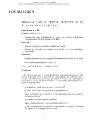 Consejos Técnicos Escolares
La Ruta de mejora escolar, un sistema de gestión para nuestra escuela
• 18 •
Sigamos con el primer proceso de la
Ruta de mejora escolar
Propósito de la sesión
Que el colectivo docente:
•	Concluya el diseño de la Planeación, como primer proceso de la Ruta de
mejora escolar del ciclo lectivo 2014–2015.
Materiales
•	Cuaderno de Bitácora del Consejo Técnico Escolar.
•	Cuadro de resultados de avances en la atención a las cuatro prioridades
educativas.
Productos
•	Listadodeproblemasfocalizadosparaatenderenelcicloescolar2014–2015.
•	Planeación del ciclo escolar 2014- 2015.
¿Hacia dónde vamos como escuela?
Actividades
1. En plenaria observen el cuadro de atención a las cuatro prioridades edu-
cativas elaborado en la sesión anterior e identifiquen los problemas de su
escuela. Consideren las respuestas que el colectivo dio a las preguntas que
orientaron el análisis de los instrumentos. Apoyen esta actividad con las si-
guientes interrogantes:
•	¿Hasta dónde han logrado avanzar en la escuela?
•	¿Cuáles son las áreas de oportunidad que identifican?
•	¿Qué acciones instrumentaron en el ciclo escolar pasado para lograr re-
sultados positivos?
•	¿En dónde se advierten puntos débiles?
•	¿Qué retos les plantean estos resultados al colectivo?
•	¿Qué indicadores no demandan una atención inmediata por estimar que
no representan un riesgo en la escuela?
TERCERA SESIÓN
 