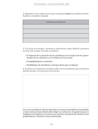 • 19 •
Fase intensiva Ciclo escolar 2014 - 2015
2. Registren en un cuadro como el que se propone todos los problemas identi-
ficados en el análisis realizado.
Problemáticas identificadas
3. Con base en el listado, comenten y determinen cuáles deberán atenderse
en este ciclo escolar. Para ello consideren:
•	El impacto de la atención de los problemas en la mejora de los apren-
dizajes de los alumnos y en la mejora de la escuela.
•	Complejidad para su atención.
•	Posibilidades de atenderlos y tiempos de los que se dispone.
4. Escriban en el siguiente recuadro cuáles son los problemas que el colectivo
decidió atender en el presente ciclo lectivo:
Con esta actividad el colectivo docente ya cuenta con problemas focalizados
y tiene certezas hacia dónde debe dirigir sus esfuerzos. El siguiente paso es
establecer los objetivos, las metas y las acciones que permitan atender estas
problemáticas o factores críticos detectados.
 