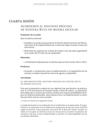 • 23 •
Fase intensiva Ciclo escolar 2014 - 2015
CUARTA SESIÓN
Acordemos el segundo proceso
de nuestra Ruta de mejora escolar
Propósitos de la sesión
Que el colectivo docente:
•	Establezca acuerdos que garanticen el tránsito desde el proceso de Planea-
ción hasta el de Implementación de su Ruta de mejora escolar al inicio del
ciclo lectivo.
•	Determine los aspectos de su Ruta de mejora a los que dará seguimiento
en la sesión del CTE del mes de septiembre.
Materiales
•  La Planeación elaborada por el colectivo para el ciclo escolar 2014–2015.
Productos
•	Acuerdos y compromisos para la implementación y el seguimiento de las
acciones a realizar durante los meses de agosto y septiembre.
Actividades
La implementación, segundo proceso de nuestra Ruta
de mejora escolar
Para que la planeación cumpla con sus objetivos hay que llevarla a la práctica,
este es el fin del Sistema de Gestión Escolar o Ruta de mejora. La planeación,
bien elaborada, es la base que orienta a la Ruta con mayores posibilidades de lo-
grar los objetivos planteados, ahora damos inicio a la implementación, es decir,
hay que hacer que las cosas sucedan.
1. Lean en colectivo el siguiente texto:
La implementación es la realización de lo establecido en la planeación. El segui-
miento y la evaluación son el medio para asegurarse de que las cosas marchan
según lo previsto. Estos procesos son parte de la Ruta de mejora escolar, no
están en un papel, el colectivo actúa en consecuencia al poner en práctica las
acciones a las que se han comprometido y asumen su responsabilidad con los
resultados obtenidos.
 
