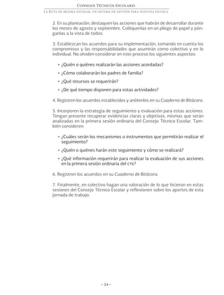 Consejos Técnicos Escolares
La Ruta de mejora escolar, un sistema de gestión para nuestra escuela
• 24 •
2. En su planeación, destaquen las acciones que habrán de desarrollar durante
los meses de agosto y septiembre. Colóquenlas en un pliego de papel y pón-
ganlas a la vista de todos.
3. Establezcan los acuerdos para su implementación, tomando en cuenta los
compromisos y las responsabilidades que asumirán como colectivo y en lo
individual. No olviden considerar en este proceso los siguientes aspectos:
•	¿Quién o quiénes realizarán las acciones acordadas?
•	¿Cómo colaborarán los padres de familia?
•	¿Qué recursos se requerirán?
•	¿De qué tiempo disponen para estas actividades?
4. Registren los acuerdos establecidos y anótenlos en su Cuaderno de Bitácora.
5. Incorporen la estrategia de seguimiento y evaluación para estas acciones.
Tengan presente recuperar evidencias claras y objetivas, mismas que serán
analizadas en la primera sesión ordinaria del Consejo Técnico Escolar. Tam-
bién consideren:
•	¿Cuáles serán los mecanismos o instrumentos que permitirán realizar el
seguimiento?
•	¿Quién o quiénes harán este seguimiento y cómo se realizará?
•	¿Qué información requerirán para realizar la evaluación de sus acciones
en la primera sesión ordinaria del cte?
6. Registren los acuerdos en su Cuaderno de Bitácora.
7. Finalmente, en colectivo hagan una valoración de lo que hicieron en estas
sesiones del Consejo Técnico Escolar y reflexionen sobre los aportes de esta
jornada de trabajo.
 