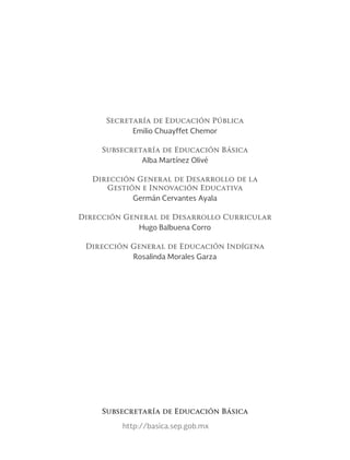 Secretaría de Educación Pública
Emilio Chuayffet Chemor
Subsecretaría de Educación Básica
Alba Martínez Olivé
Dirección General de Desarrollo de la
Gestión e Innovación Educativa
Germán Cervantes Ayala
Dirección General de Desarrollo Curricular
Hugo Balbuena Corro
Dirección General de Educación Indígena
Rosalinda Morales Garza
http://basica.sep.gob.mx
Subsecretaría de Educación Básica
 