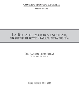 Consejos Técnicos Escolares
Fase intensiva
La Ruta de mejora escolar,
un sistema de gestión para nuestra escuela
Ciclo escolar 2014 - 2015
Educación Preescolar
Guía de Trabajo
 