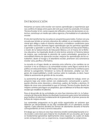 Introducción
Iniciamos un nuevo ciclo escolar con nuevos aprendizajes y experiencias que
nos confirió el trabajo entre pares del ciclo que recién ha concluido. El Consejo
Técnico Escolar (cte), como espacio de reflexión y toma de decisiones en co-
lectivo, constituye un medio que cobra vigencia y formalidad en el calendario
escolar.
El reto de transformar las escuelas es una premisa para todos. Contar con una
escuela que brinde un servicio educativo de calidad, es un mandato constitu-
cional que obliga a todo el sistema educativo a establecer condiciones para
que todos nuestros alumnos logren aprendizajes que les permitan aprender
a aprender y aprender a convivir. Por ello, la Secretaría de Educación Pública,
a través de la Subsecretaría de Educación Básica y en el marco de la Refor-
ma educativa, ha impulsado desde el ciclo lectivo anterior el Sistema básico
de mejora, que contempla la atención de cuatro prioridades: garantizar la
normalidad mínima de operación escolar; mejorar los aprendizajes de los es-
tudiantes; abatir el rezago y el abandono escolar, promover una convivencia
escolar sana, pacífica y formativa.
La escuela es el lugar donde se concreta esta reforma y los cambios no se
suscitan si no se involucra a la comunidad escolar como figura central de la
política en educación básica. Ello implica otorgar al colectivo la confianza para
alentar la autogestión, fortalecer su toma de decisiones, ampliar sus már-
genes de responsabilidad y rendir cuentas sobre lo realizado, es decir, hacer
válida la autonomía de gestión de las escuelas.
La autonomía de gestión significa crear una comunidad de trabajo, tener un
proyecto bajo una visión común con colaboración, comunicación y partici-
pación efectiva entre docentes y directivos, padres de familia y alumnos. El
objeto de crear esta comunidad es que el Consejo Técnico Escolar diseñe los
mejores caminos para lograr sus propósitos, que se delinean en la Ruta de mejora
escolar que establece el colectivo.
Para el desarrollo de las actividades en esta fase intensiva del cte, la Subse-
cretaría de Educación Básica ha diseñado la presente guía como herramienta
para facilitar al colectivo la elaboración de la planeación, el primer proceso de
la Ruta de mejora escolar.
Los contenidos propuestos en la guía están organizados en sesiones que
deberán ser desarrollados en los días establecidos en el calendario escolar
vigente. Cada colectivo decidirá las formas de abordarlos durante el horario
correspondiente al nivel y servicio educativo.
El trabajo que se inicia en esta fase intensiva tendrá continuidad durante el ci-
clo escolar y será clave para mejorar los resultados de sus escuelas, por lo que
es fundamental aprovechar óptimamente estos espacios, los cuales sin duda
serán enriquecidos con su experiencia, responsabilidad y compromiso.
• 7 •
 