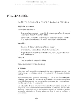 Consejos Técnicos Escolares
La Ruta de mejora escolar, un sistema de gestión para nuestra escuela
• 8 •
PRIMERA SESIÓN
La Ruta de mejora desde y para la escuela
Propósitos de la sesión
Que el colectivo docente:
•	Reconozca la importancia y el sentido de establecer una Ruta de mejora
escolar para el ciclo lectivo 2014–2015.
•	Identifique las prioridades educativas y los procesos que deben atender-
se en el desarrollo de la Ruta de mejora escolar y sus implicaciones.
Materiales
•	Cuaderno de Bitácora del Consejo Técnico Escolar
•	Orientaciones para establecer la Ruta de mejora escolar.
•	Pliegos de papel, marcadores, cinta adhesiva, tijeras, pegamento, mate-
riales para recortar.
Producto
•	Caracterización de la Ruta de mejora.
Organicemos nuestro Consejo
Actividades
1. Inicien la sesión con la bienvenida a todos los participantes; presenten a los
integrantes que en este ciclo escolar se incorporan al colectivo docente de su
escuela.
2. Revisen de manera general la presente guía. Lean en voz alta la Introduc-
ción y los Propósitos de cada una de las sesiones. Comenten en plenaria su
contenido. Destaquen lo que se espera obtener en esta fase intensiva identi-
ficando los productos de cada sesión.
Las actividades de esta semana intensiva son fundamentales para planear
y organizar las acciones que llevarán a cabo en el ciclo escolar, por lo que es
necesario establecer acuerdos, tiempos y comisiones de trabajo que asegu-
ren que las actividades se lleven a cabo en un clima de respeto, confianza y
compromiso.
 