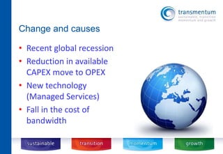 Change and causes 
• Recent global recession 
• Reduction in available 
CAPEX move to OPEX 
• New technology 
(Managed Services) 
• Fall in the cost of 
bandwidth 
 