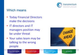 Which means 
• Today Financial Directors 
make the decisions 
• IT directors and IT 
managers position may 
be under threat 
• Your sales team may be 
talking to the wrong 
people 
 