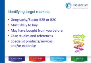 Identifying target markets 
• Geography/Sector B2B or B2C 
• Most likely to buy 
• May have bought from you before 
• Case studies and references 
• Specialist products/services 
and/or expertise 
 