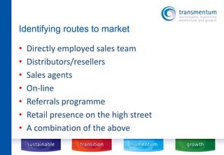 Identifying routes to market 
• Directly employed sales team 
• Distributors/resellers 
• Sales agents 
• On-line 
• Referrals programme 
• Retail presence on the high street 
• A combination of the above 
 