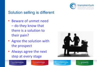 Solution selling is different 
• Beware of unmet need 
– do they know that 
there is a solution to 
their pain? 
• Agree the solution with 
the prospect 
• Always agree the next 
step at every stage 
 