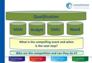 Qualification 
DMU 
MAN Budget 
What is the compelling event and when 
is the next step? 
Need 
Who are the competition and can they do it? 
 