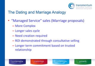 The Dating and Marriage Analogy 
• “Managed Service” sales (Marriage proposals) 
– More Complex 
– Longer sales cycle 
– Need creation required 
– ROI demonstrated through consultative selling 
– Longer term commitment based on trusted 
relationship 
 