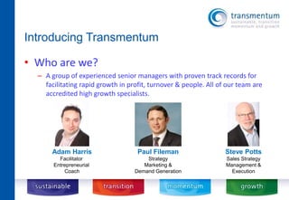 Introducing Transmentum 
• Who are we? 
– A group of experienced senior managers with proven track records for 
facilitating rapid growth in profit, turnover & people. All of our team are 
accredited high growth specialists. 
Paul Fileman 
Strategy 
Marketing & 
Demand Generation 
Adam Harris 
Facilitator 
Entrepreneurial 
Coach 
Steve Potts 
Sales Strategy 
Management & 
Execution 
 