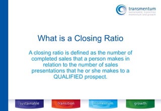 What is a Closing Ratio 
A closing ratio is defined as the number of 
completed sales that a person makes in 
relation to the number of sales 
presentations that he or she makes to a 
QUALIFIED prospect. 
 