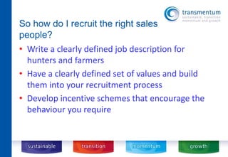 So how do I recruit the right sales 
people? 
• Write a clearly defined job description for 
hunters and farmers 
• Have a clearly defined set of values and build 
them into your recruitment process 
• Develop incentive schemes that encourage the 
behaviour you require 
 