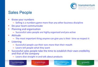 Sales People 
• Know your numbers 
– Selling is a numbers game more than any other business discipline 
• Do your team communicate 
• Planning and organisation 
– Successful sales people are highly organised and pro-active 
• Attitude 
– The most important thing anyone can give you is their time so respect it 
• Listening 
– Successful people use their ears more than their mouth 
– Losers tell people what they want 
• Successful sales people take the time to establish their own credibility 
and that of the company 
– Losers dive straight in and talk about products 
 