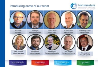 Paul Smith 
GTI Coach 
Jim Wiggin 
High Growth Coach 
Andrew Bailey 
GA/GTI Coach 
Dr John Collins 
GA/GTI Coach 
Martin King-Turner 
GA/GTI Coach 
Ian Skidmore 
Interim manager 
Mike Butler IT 
Recruitment Specialist 
Tony Brookes 
Management Training 
Introducing some of our team 
Pam Johnson 
Interim Manager Tim Anderson 
GA/GTI Coach 
 