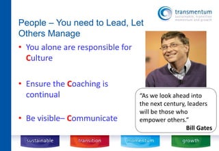 People – You need to Lead, Let 
Others Manage 
• You alone are responsible for 
Culture 
• Ensure the Coaching is 
continual 
• Be visible– Communicate 
“As we look ahead into 
the next century, leaders 
will be those who 
empower others.” 
Bill Gates 
 