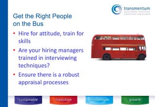 Get the Right People 
on the Bus 
• Hire for attitude, train for 
skills 
• Are your hiring managers 
trained in interviewing 
techniques? 
• Ensure there is a robust 
appraisal processes 
 