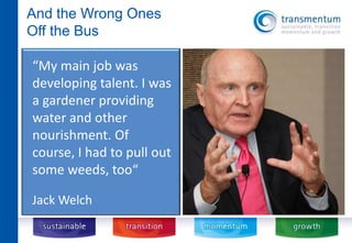 And the Wrong Ones 
Off the Bus 
“My main job was 
developing talent. I was 
a gardener providing 
water and other 
nourishment. Of 
course, I had to pull out 
some weeds, too“ 
Jack Welch 
 