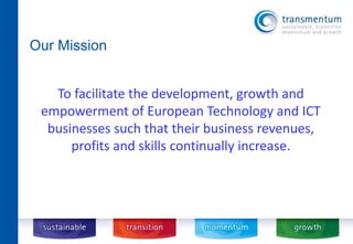 Our Mission 
To facilitate the development, growth and 
empowerment of European Technology and ICT 
businesses such that their business revenues, 
profits and skills continually increase. 
 