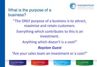 What is the purpose of a 
business? 
“The ONLY purpose of a business is to attract, 
maximise and retain customers. 
Everything which contributes to this is an 
investment. 
Anything which doesn’t is a cost!” 
Royston Guest 
“Are your sales team an investment or a cost?” 
 