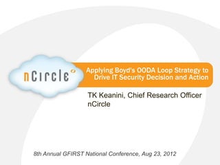 Applying Boyd's OODA Loop Strategy to
                    Drive IT Security Decision and Action

                   TK Keanini, Chief Research Officer
                   nCircle




8th Annual GFIRST National Conference, Aug 23, 2012
                    nCircle Company Confidential   © 2012 nCircle. All Rights Reserved.
 