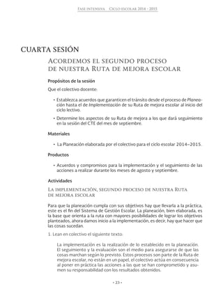 • 23 •
Fase intensiva Ciclo escolar 2014 - 2015
CUARTA SESIÓN
Acordemos el segundo proceso
de nuestra Ruta de mejora escolar
Propósitos de la sesión
Que el colectivo docente:
•	Establezca acuerdos que garanticen el tránsito desde el proceso de Planea-
ción hasta el de Implementación de su Ruta de mejora escolar al inicio del
ciclo lectivo.
•	Determine los aspectos de su Ruta de mejora a los que dará seguimiento
en la sesión del CTE del mes de septiembre.
Materiales
•  La Planeación elaborada por el colectivo para el ciclo escolar 2014–2015.
Productos
•	Acuerdos y compromisos para la implementación y el seguimiento de las
acciones a realizar durante los meses de agosto y septiembre.
Actividades
La implementación, segundo proceso de nuestra Ruta
de mejora escolar
Para que la planeación cumpla con sus objetivos hay que llevarla a la práctica,
este es el fin del Sistema de Gestión Escolar. La planeación, bien elaborada, es
la base que orienta a la ruta con mayores posibilidades de lograr los objetivos
planteados, ahora damos inicio a la implementación, es decir, hay que hacer que
las cosas sucedan.
1. Lean en colectivo el siguiente texto:
La implementación es la realización de lo establecido en la planeación.
El seguimiento y la evaluación son el medio para asegurarse de que las
cosas marchan según lo previsto. Estos procesos son parte de la Ruta de
mejora escolar, no están en un papel, el colectivo actúa en consecuencia
al poner en práctica las acciones a las que se han comprometido y asu-
men su responsabilidad con los resultados obtenidos.
 