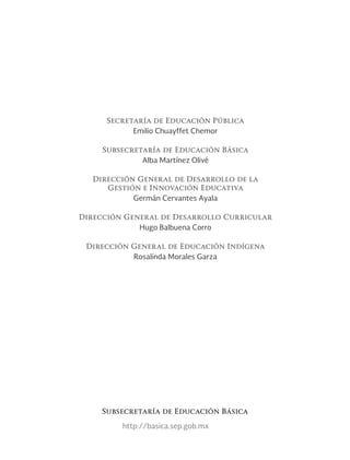 Secretaría de Educación Pública
Emilio Chuayffet Chemor
Subsecretaría de Educación Básica
Alba Martínez Olivé
Dirección General de Desarrollo de la
Gestión e Innovación Educativa
Germán Cervantes Ayala
Dirección General de Desarrollo Curricular
Hugo Balbuena Corro
Dirección General de Educación Indígena
Rosalinda Morales Garza
http://basica.sep.gob.mx
Subsecretaría de Educación Básica
 